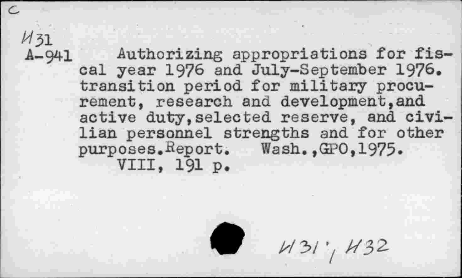 ﻿A/^1
A-941
Authorizing appropriations for fiscal year 1976 and July-September 1976. transition period for military procurement, research and development,and active duty,selected reserve, and civilian personnel strengths and for other purposes.-Report. Wash. ,GPO, 1975»
VIII, 191 p.
A/3/	//32